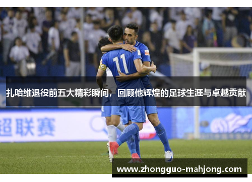 扎哈维退役前五大精彩瞬间,回顾他辉煌的足球生涯与卓越贡献 扎哈维退役前五大精彩瞬间,回顾他辉煌的足球生涯与卓越贡献