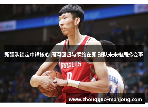 新疆队锁定中锋核心 周琦回归与续约在即 球队未来格局掀变革 新疆队锁定中锋核心 周琦回归与续约在即 球队未来格局掀变革
