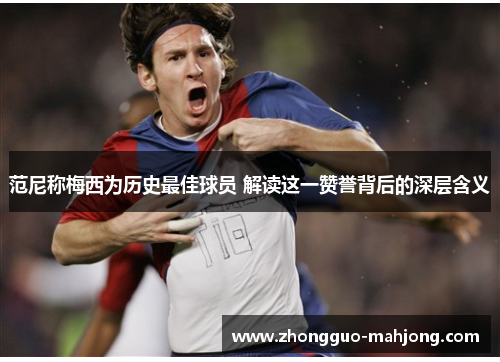 范尼称梅西为历史最佳球员 解读这一赞誉背后的深层含义