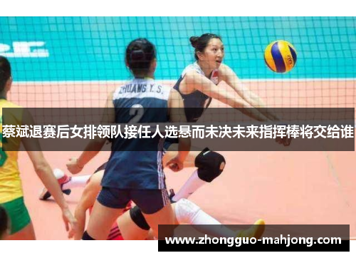 蔡斌退赛后女排领队接任人选悬而未决未来指挥棒将交给谁 蔡斌退赛后女排领队接任人选悬而未决未来指挥棒将交给谁