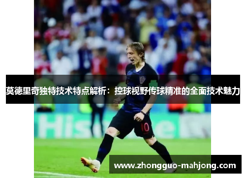 莫德里奇独特技术特点解析：控球视野传球精准的全面技术魅力