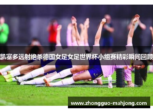 凯塞多远射绝杀德国女足女足世界杯小组赛精彩瞬间回顾 凯塞多远射绝杀德国女足女足世界杯小组赛精彩瞬间回顾
